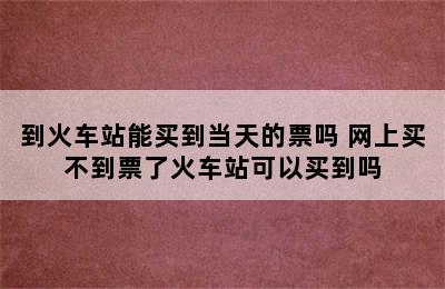 到火车站能买到当天的票吗 网上买不到票了火车站可以买到吗